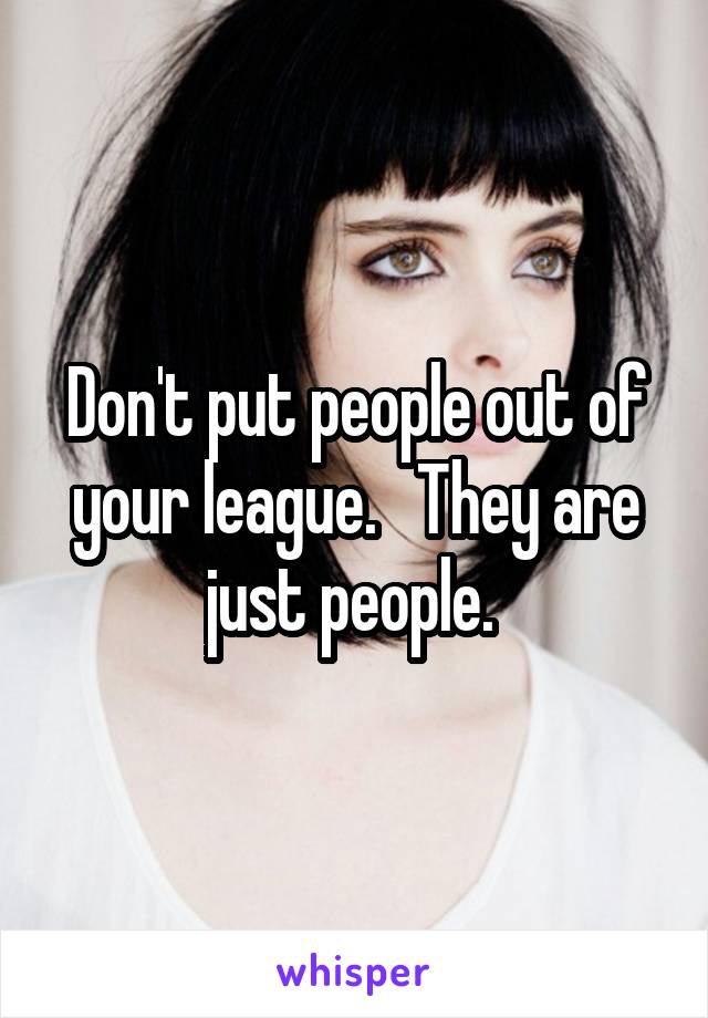 Don't put people out of your league.   They are just people. 