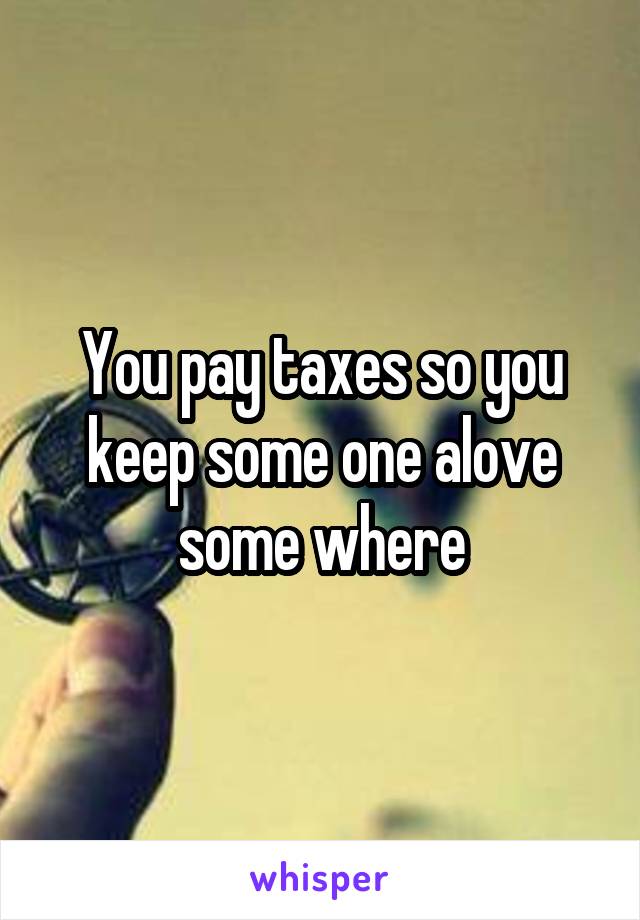 You pay taxes so you keep some one alove some where