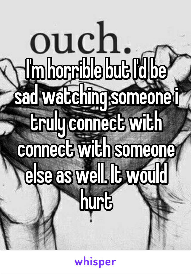 I'm horrible but I'd be sad watching someone i truly connect with connect with someone else as well. It would hurt