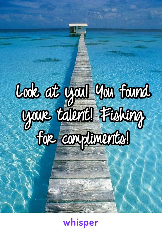 Look at you! You found your talent! Fishing for compliments!