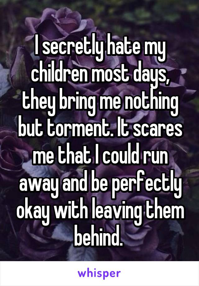 I secretly hate my children most days, they bring me nothing but torment. It scares me that I could run away and be perfectly okay with leaving them behind. 