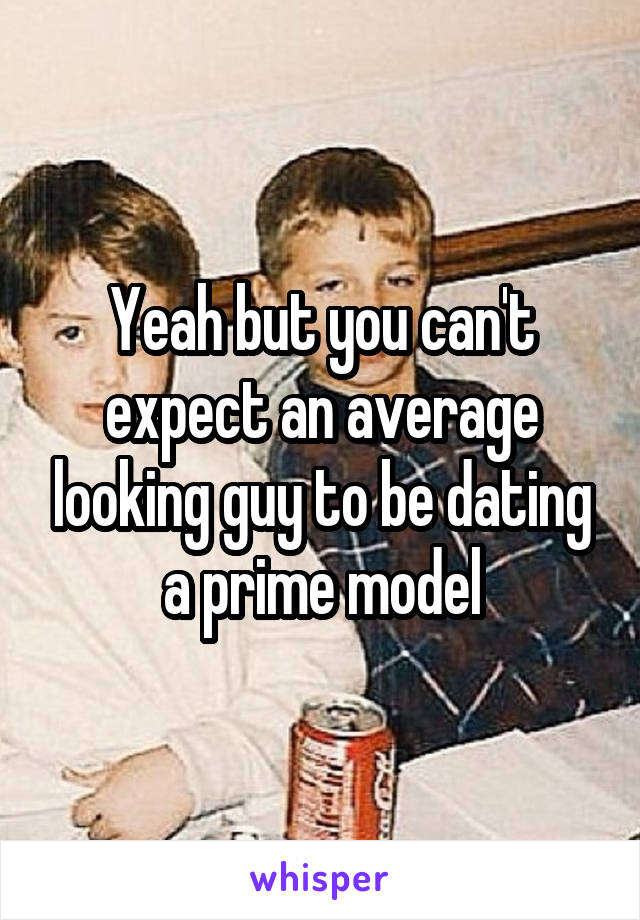 Yeah but you can't expect an average looking guy to be dating a prime model
