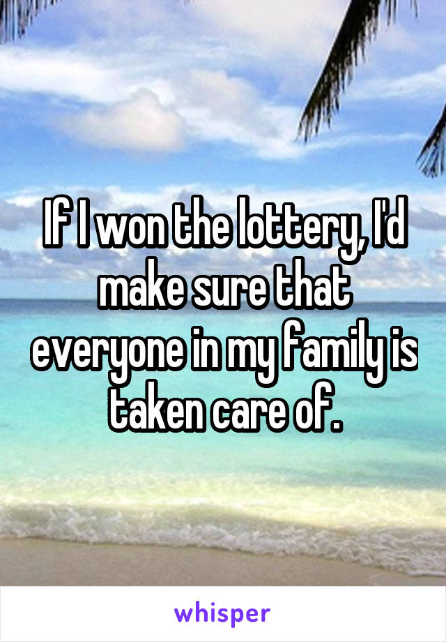 If I won the lottery, I'd make sure that everyone in my family is taken care of.