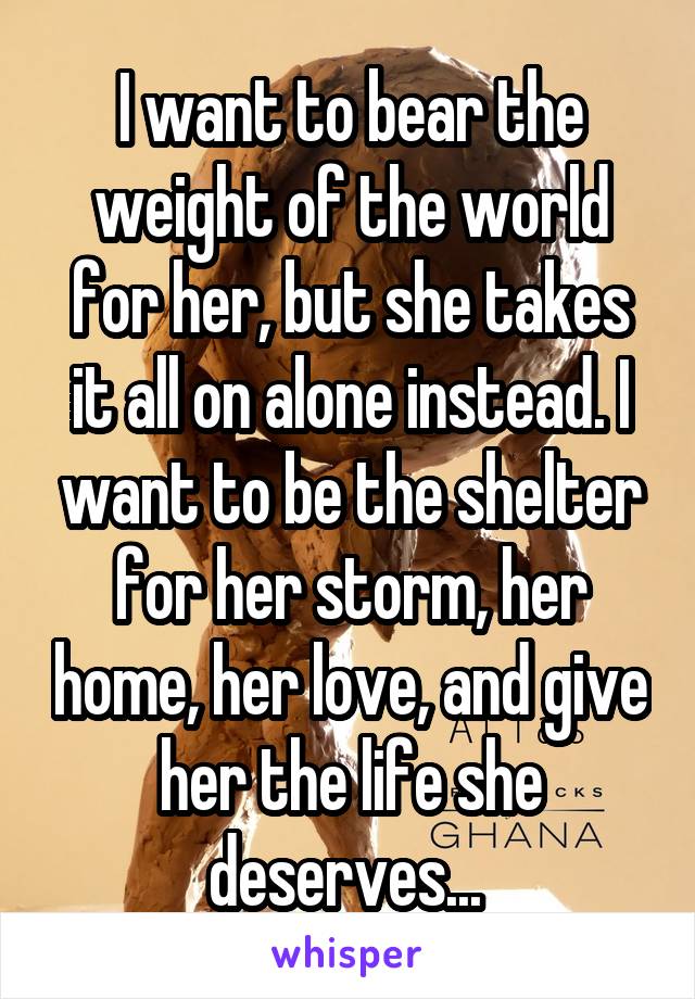 I want to bear the weight of the world for her, but she takes it all on alone instead. I want to be the shelter for her storm, her home, her love, and give her the life she deserves... 