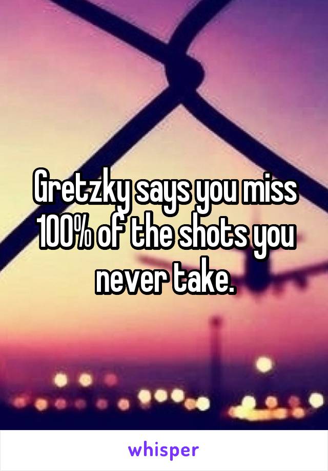 Gretzky says you miss 100% of the shots you never take.