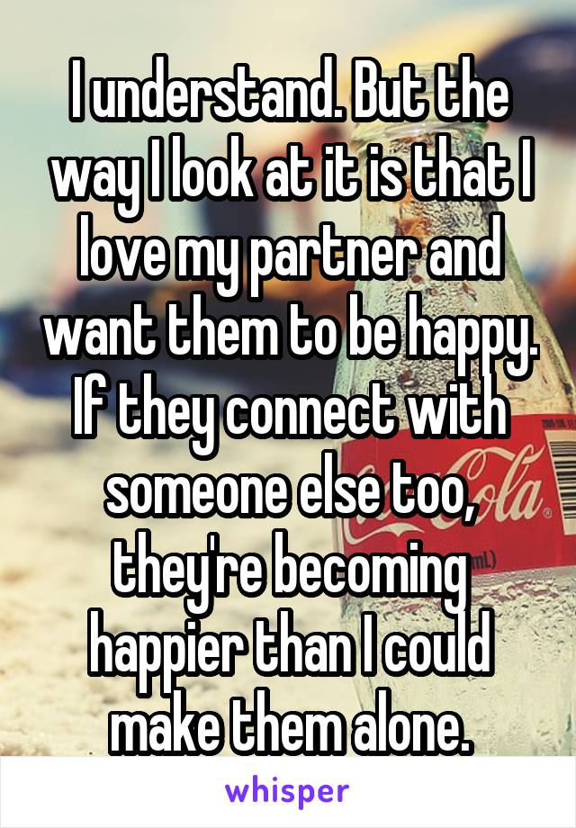 I understand. But the way I look at it is that I love my partner and want them to be happy. If they connect with someone else too, they're becoming happier than I could make them alone.