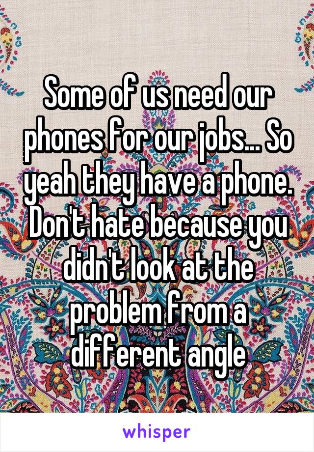 Some of us need our phones for our jobs... So yeah they have a phone. Don't hate because you didn't look at the problem from a different angle