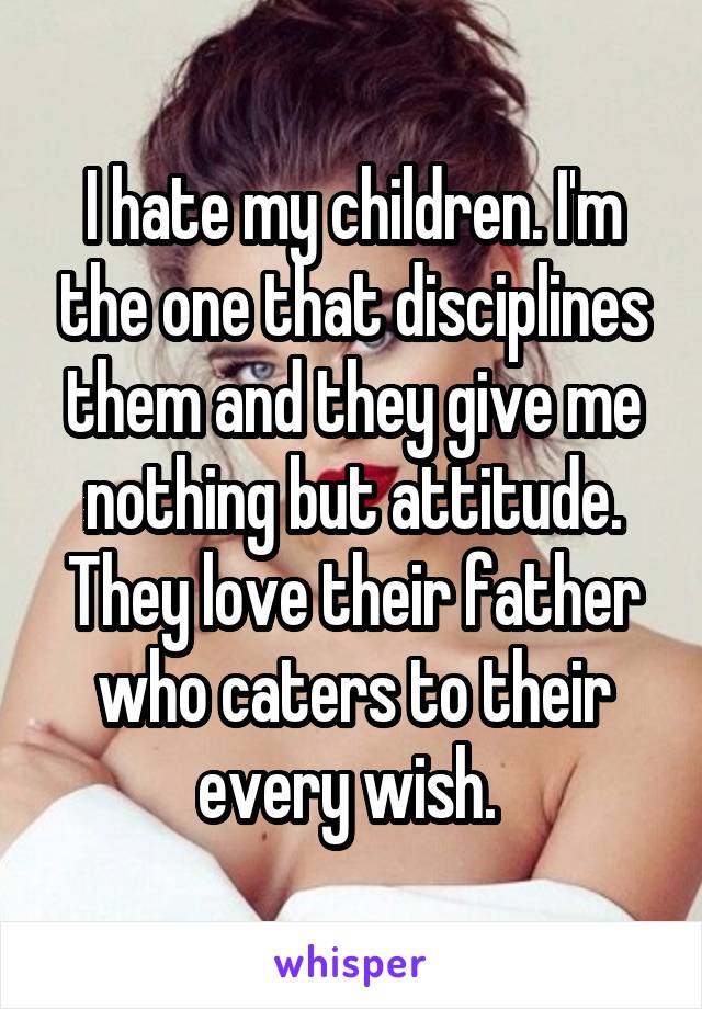 I hate my children. I'm the one that disciplines them and they give me nothing but attitude. They love their father who caters to their every wish. 