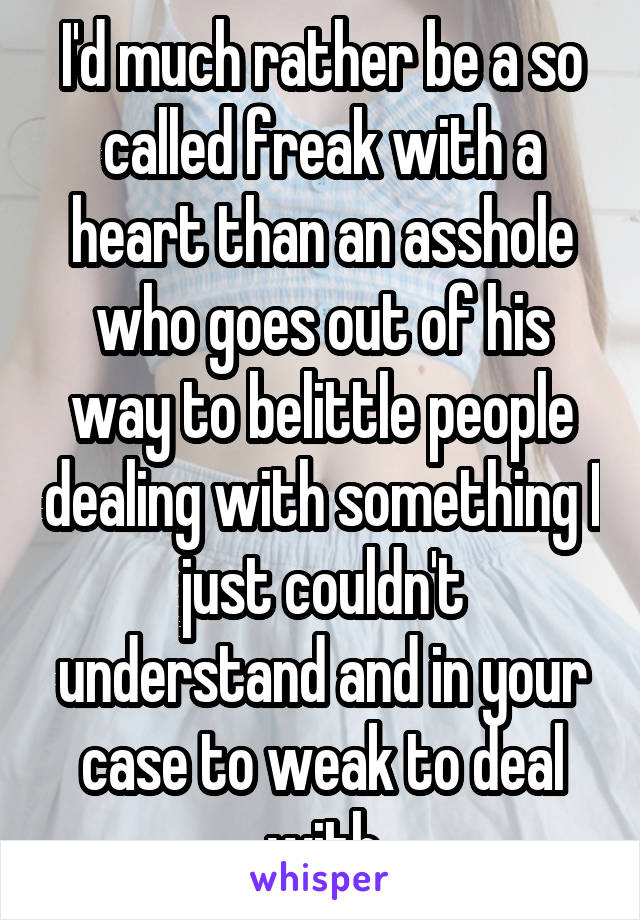 I'd much rather be a so called freak with a heart than an asshole who goes out of his way to belittle people dealing with something I just couldn't understand and in your case to weak to deal with