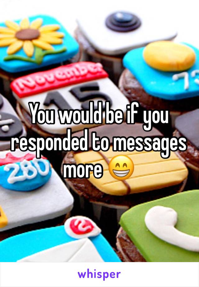 You would be if you responded to messages more 😁