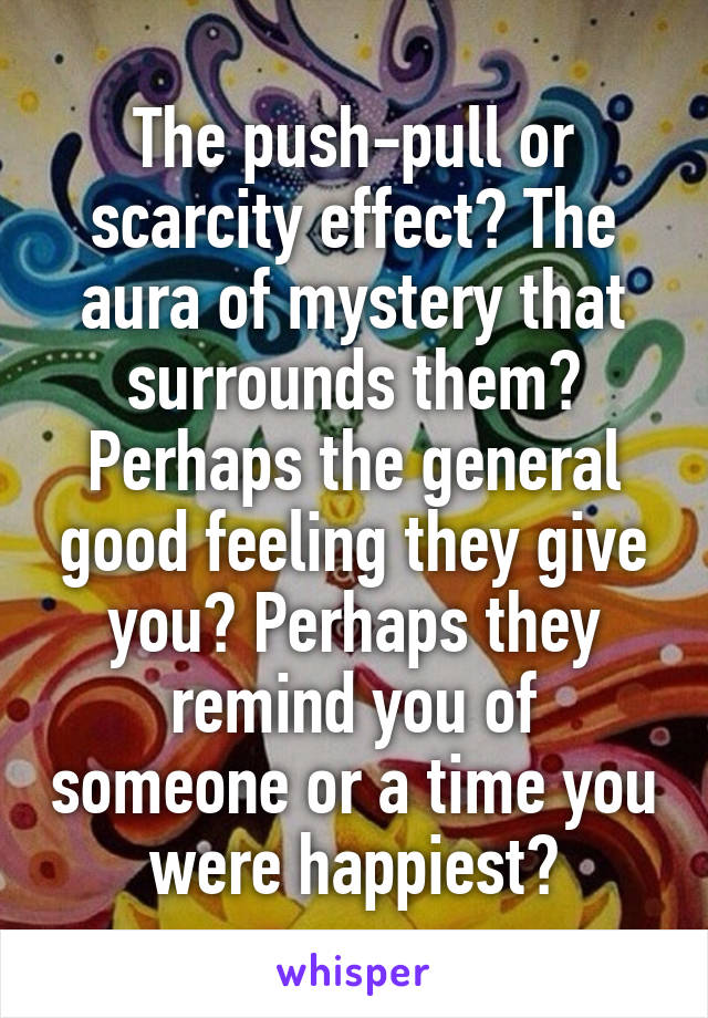 The push-pull or scarcity effect? The aura of mystery that surrounds them? Perhaps the general good feeling they give you? Perhaps they remind you of someone or a time you were happiest?