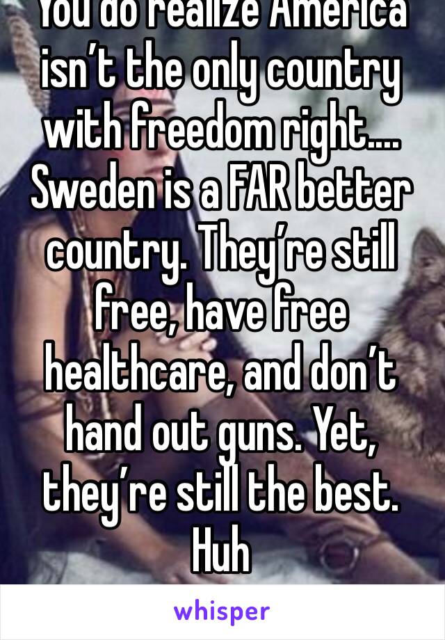 You do realize America isn’t the only country with freedom right....
Sweden is a FAR better country. They’re still free, have free healthcare, and don’t hand out guns. Yet, they’re still the best. Huh