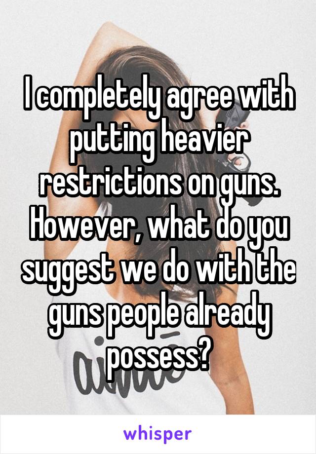 I completely agree with putting heavier restrictions on guns. However, what do you suggest we do with the guns people already possess?