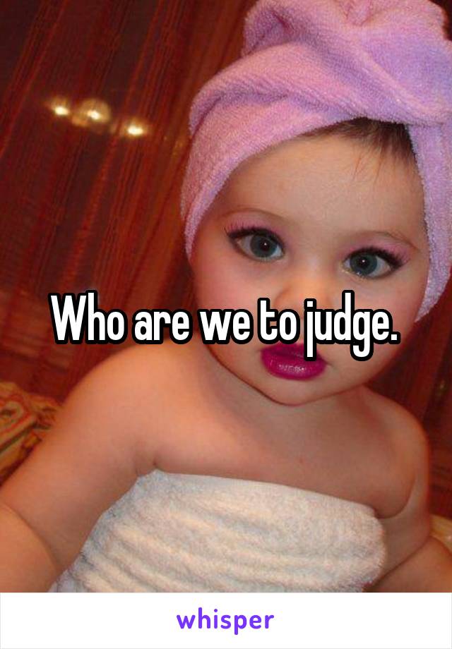 Who are we to judge. 