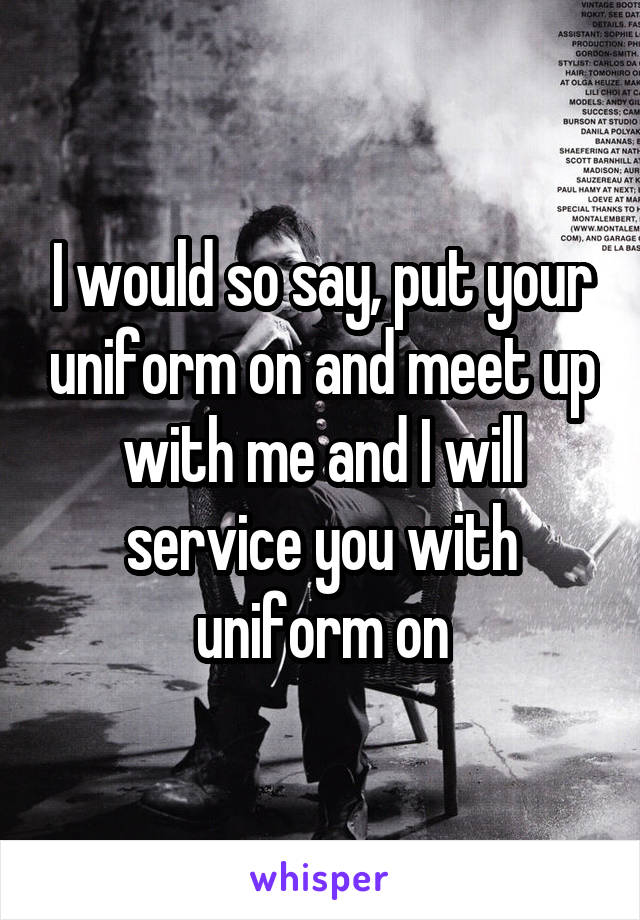 I would so say, put your uniform on and meet up with me and I will service you with uniform on