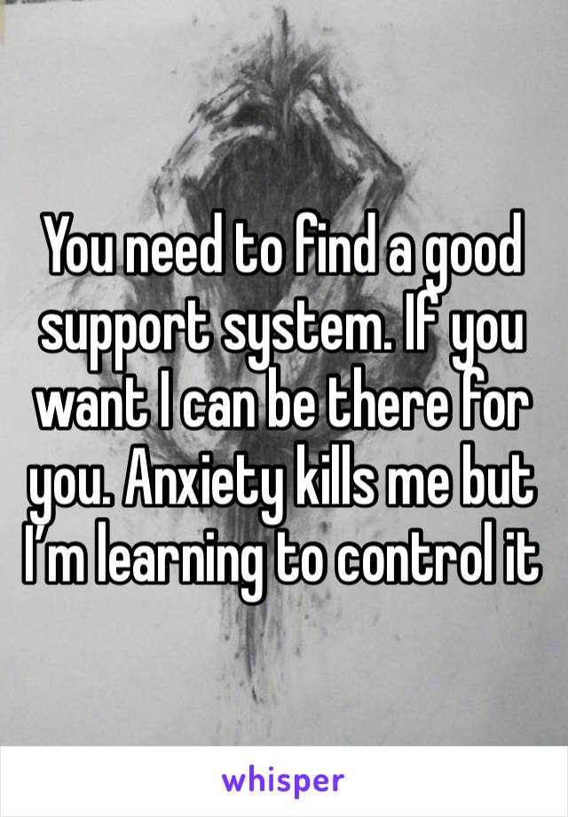 You need to find a good support system. If you want I can be there for you. Anxiety kills me but I’m learning to control it 