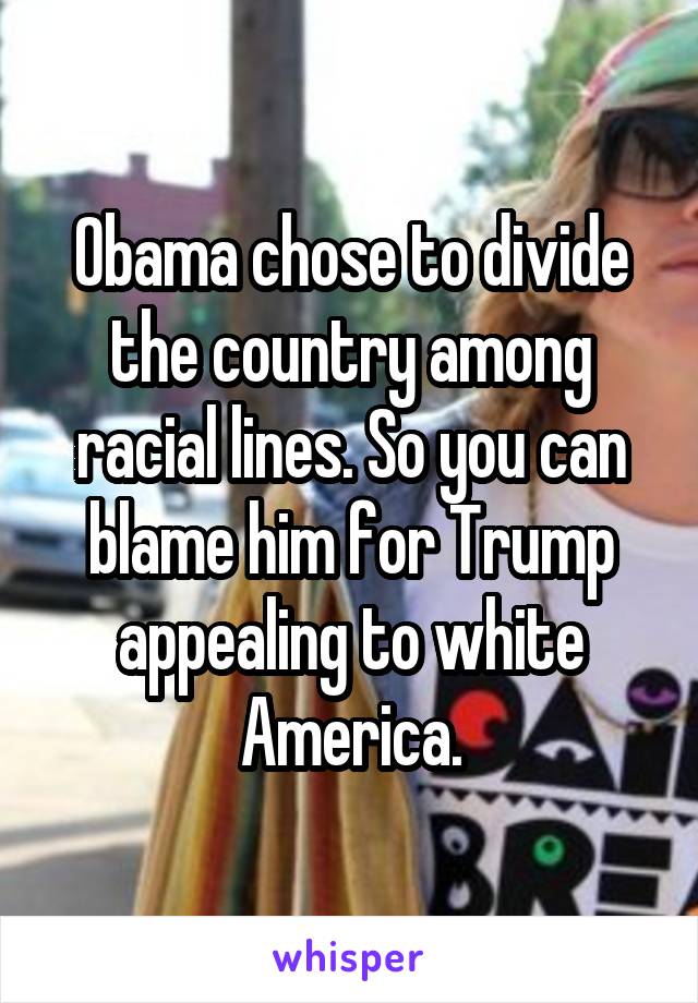 Obama chose to divide the country among racial lines. So you can blame him for Trump appealing to white America.