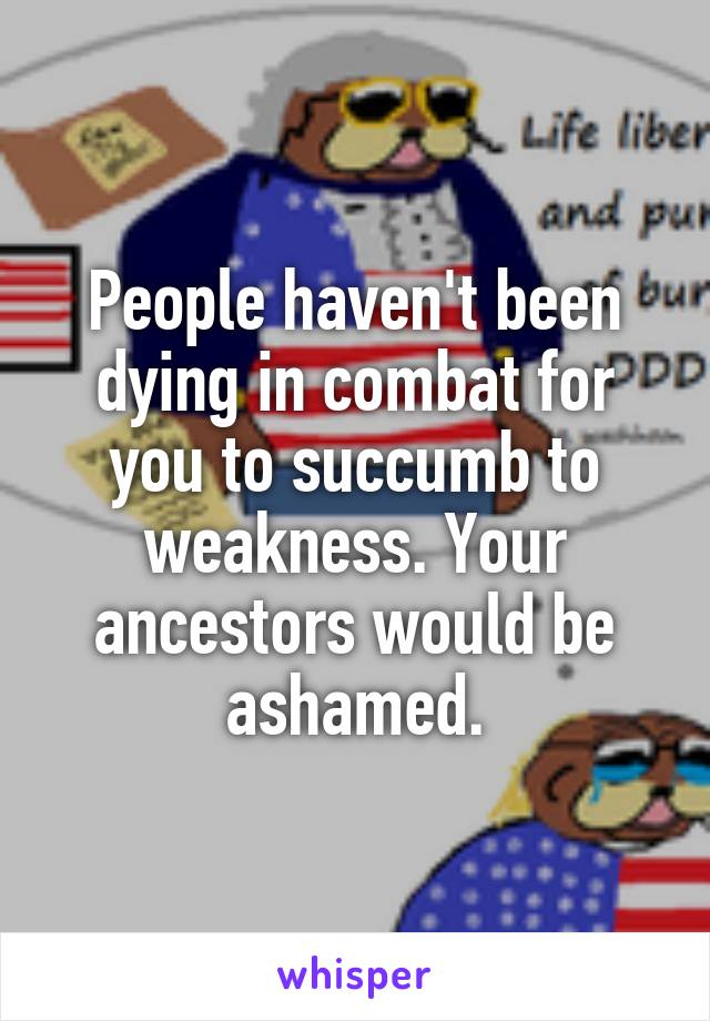 People haven't been dying in combat for you to succumb to weakness. Your ancestors would be ashamed.