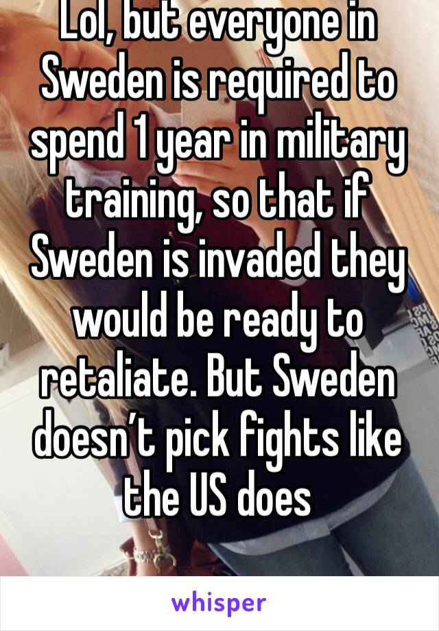 Lol, but everyone in Sweden is required to spend 1 year in military training, so that if Sweden is invaded they would be ready to retaliate. But Sweden doesn’t pick fights like the US does