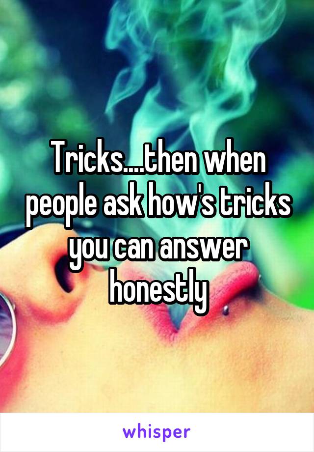 Tricks....then when people ask how's tricks you can answer honestly