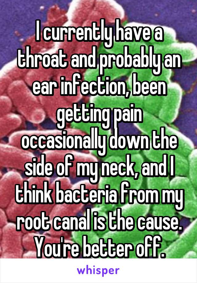 I currently have a throat and probably an ear infection, been getting pain occasionally down the side of my neck, and I think bacteria from my root canal is the cause. You're better off.