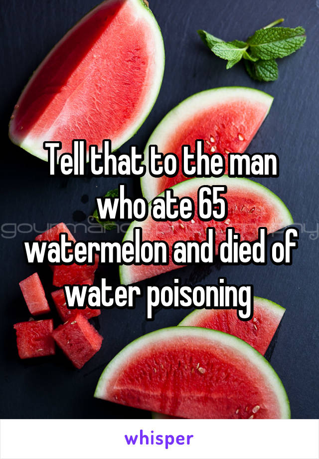 Tell that to the man who ate 65 watermelon and died of water poisoning 