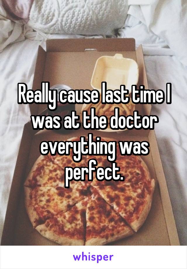 Really cause last time I was at the doctor everything was perfect.