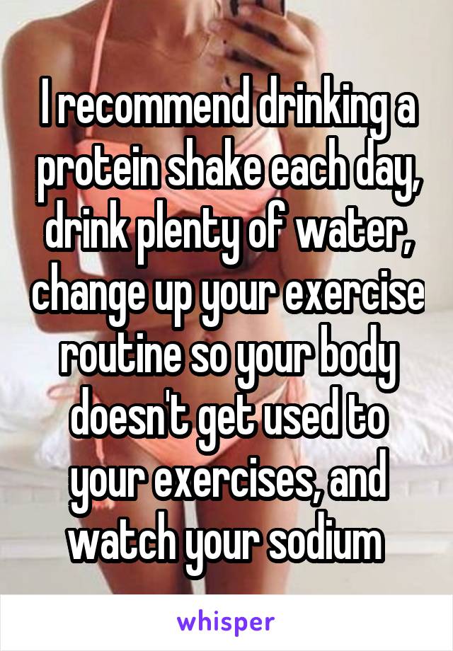 I recommend drinking a protein shake each day, drink plenty of water, change up your exercise routine so your body doesn't get used to your exercises, and watch your sodium 