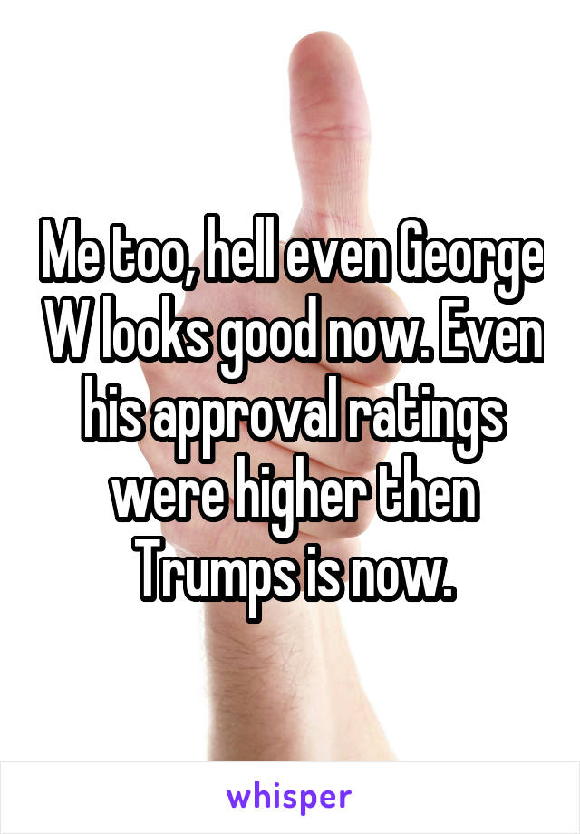Me too, hell even George W looks good now. Even his approval ratings were higher then Trumps is now.