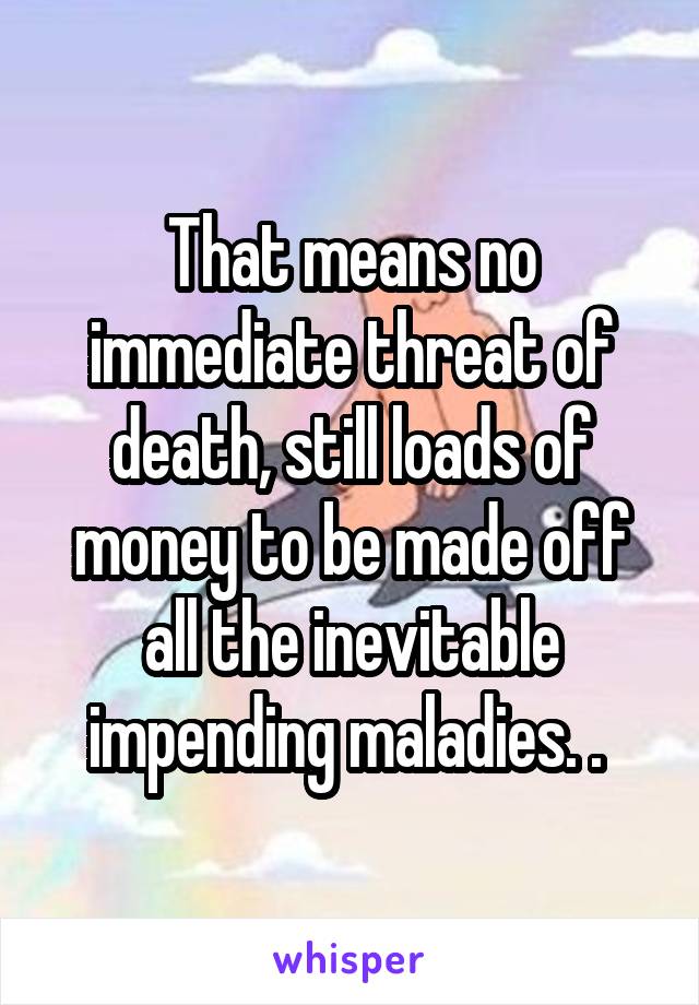 That means no immediate threat of death, still loads of money to be made off all the inevitable impending maladies. . 