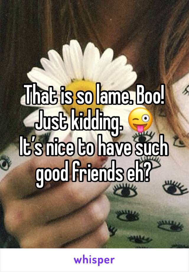 That is so lame. Boo! Just kidding. ðŸ˜œ 
Itâ€™s nice to have such good friends eh? 