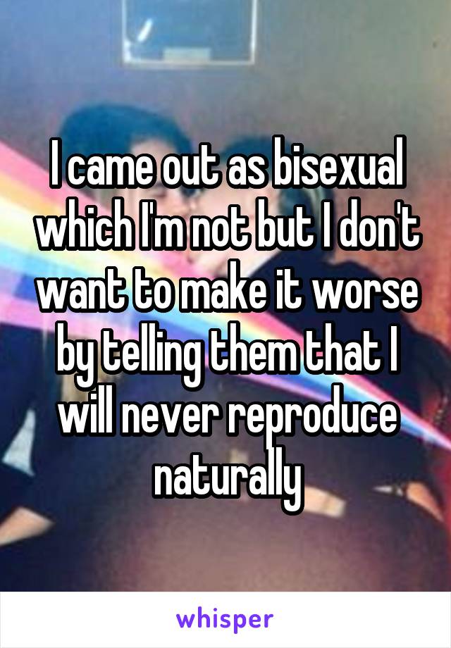 I came out as bisexual which I'm not but I don't want to make it worse by telling them that I will never reproduce naturally