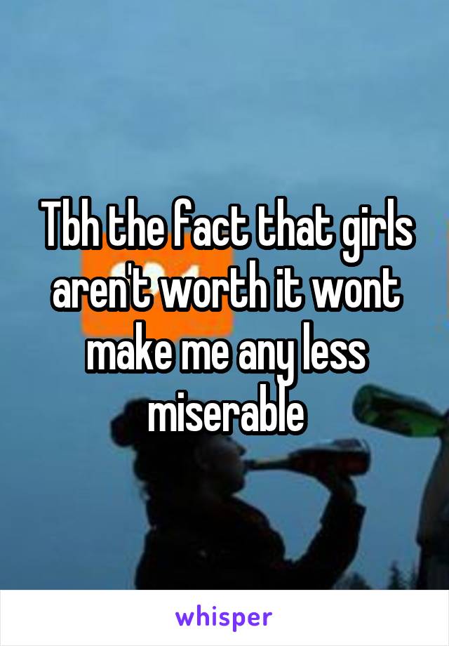 Tbh the fact that girls aren't worth it wont make me any less miserable