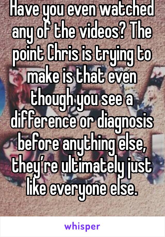 Have you even watched any of the videos? The point Chris is trying to make is that even though you see a difference or diagnosis before anything else, they’re ultimately just like everyone else.