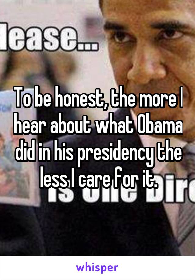 To be honest, the more I hear about what Obama did in his presidency the less I care for it.