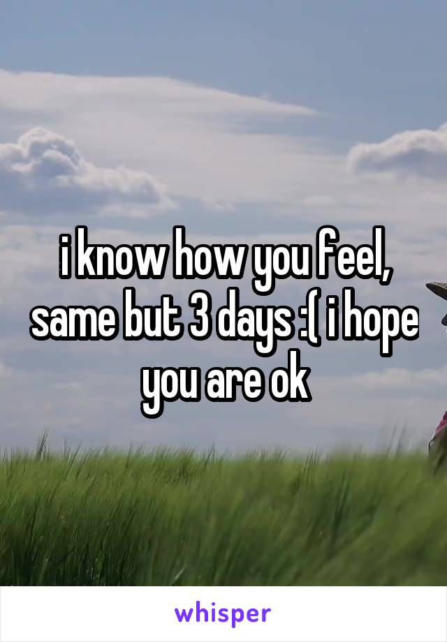 i know how you feel, same but 3 days :( i hope you are ok