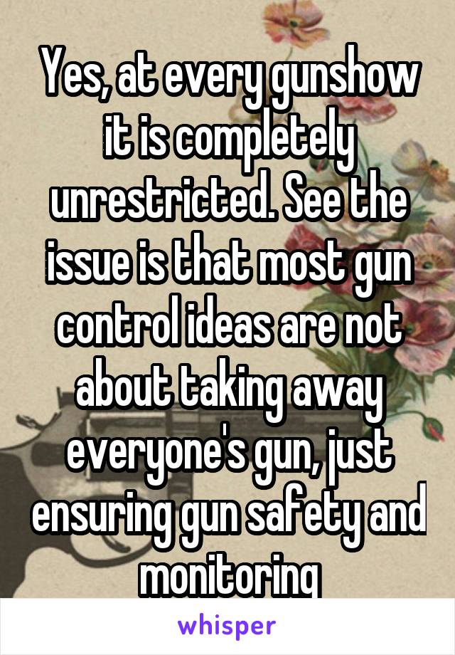 Yes, at every gunshow it is completely unrestricted. See the issue is that most gun control ideas are not about taking away everyone's gun, just ensuring gun safety and monitoring
