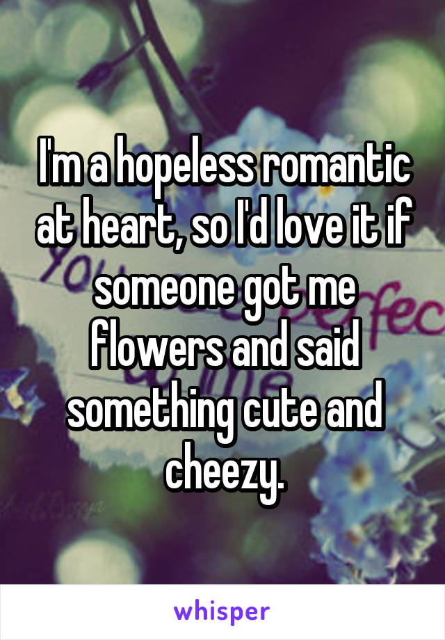 I'm a hopeless romantic at heart, so I'd love it if someone got me flowers and said something cute and cheezy.