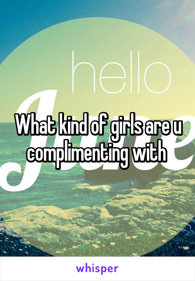 What kind of girls are u complimenting with 