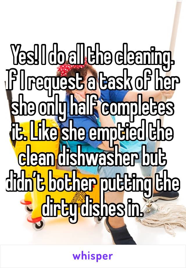 Yes! I do all the cleaning. If I request a task of her she only half completes it. Like she emptied the clean dishwasher but didn’t bother putting the dirty dishes in. 