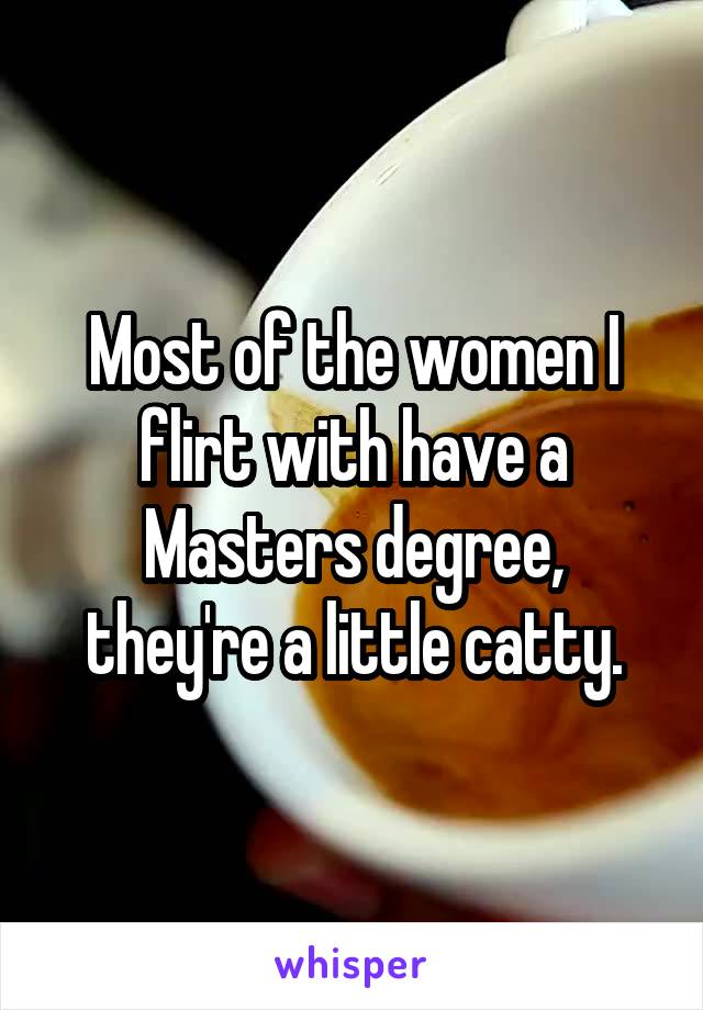 Most of the women I flirt with have a Masters degree, they're a little catty.