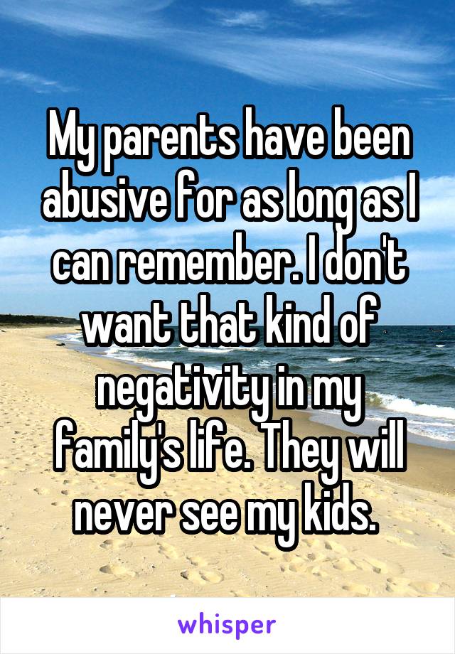 My parents have been abusive for as long as I can remember. I don't want that kind of negativity in my family's life. They will never see my kids. 