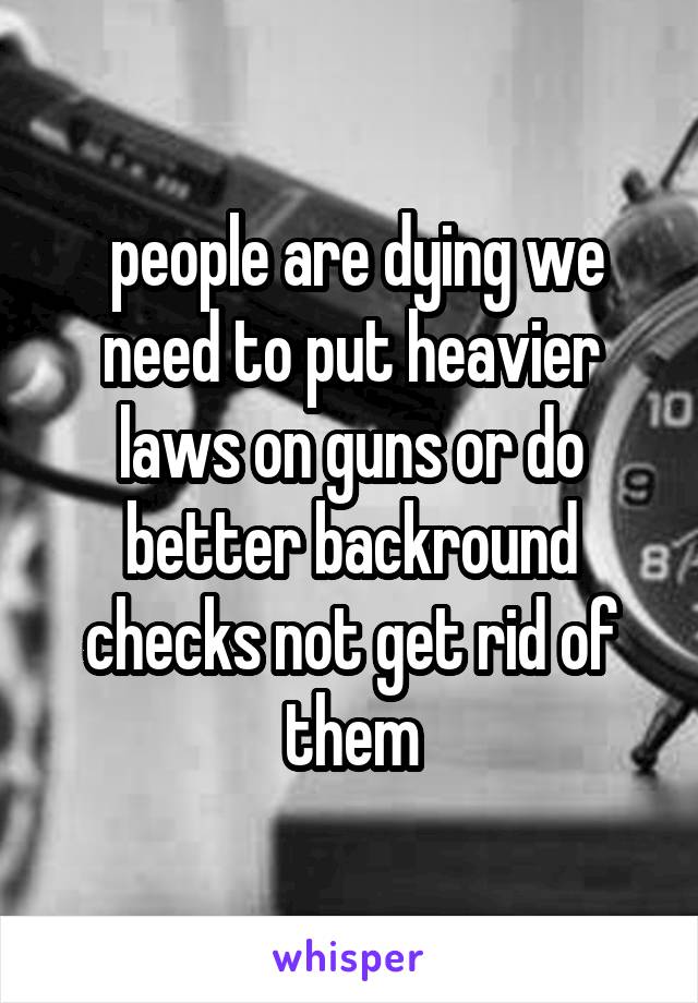  people are dying we need to put heavier laws on guns or do better backround checks not get rid of them