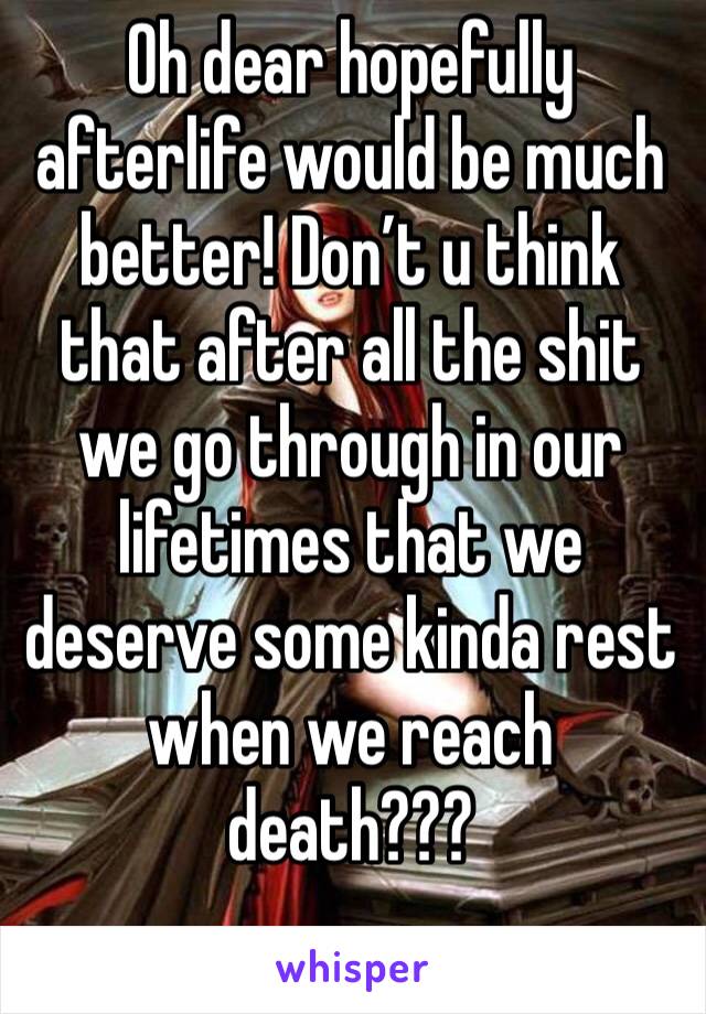 Oh dear hopefully afterlife would be much better! Don’t u think that after all the shit we go through in our lifetimes that we deserve some kinda rest when we reach death???  
