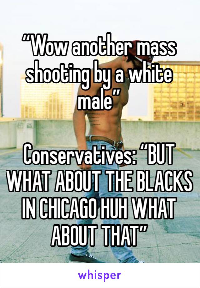 “Wow another mass shooting by a white male”

Conservatives: “BUT WHAT ABOUT THE BLACKS IN CHICAGO HUH WHAT ABOUT THAT”