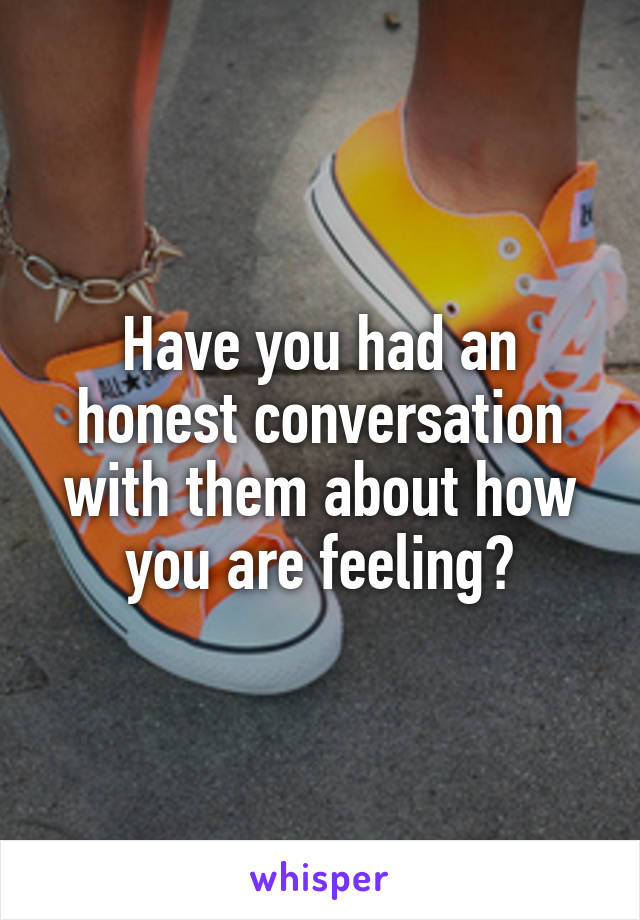 Have you had an honest conversation with them about how you are feeling?