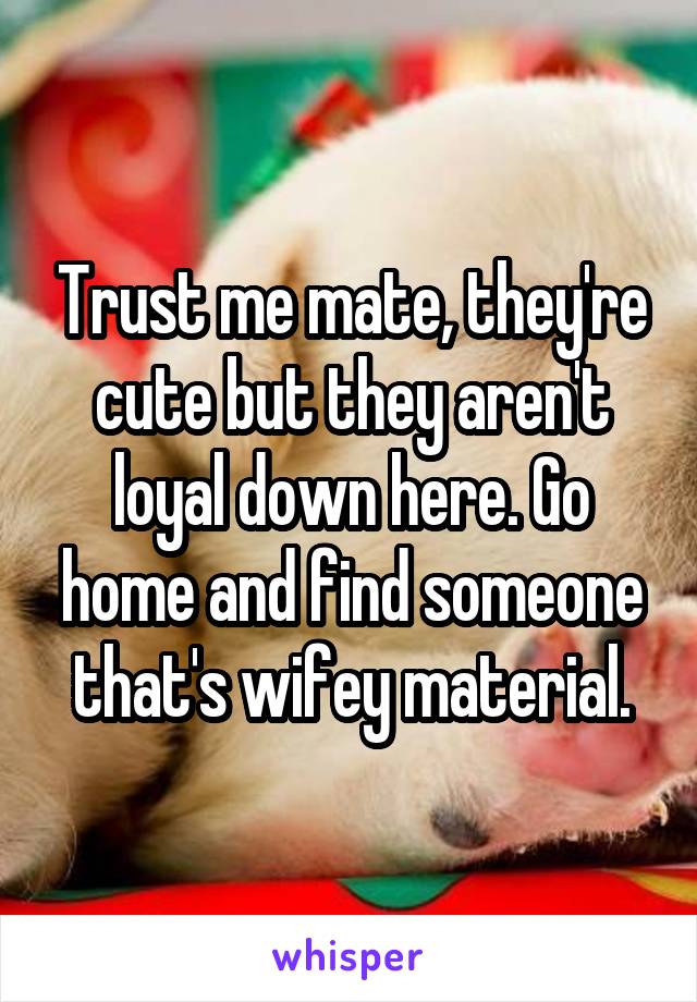 Trust me mate, they're cute but they aren't loyal down here. Go home and find someone that's wifey material.