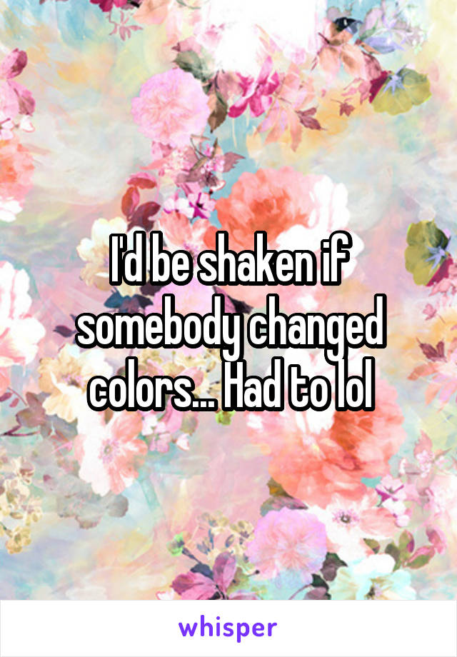 I'd be shaken if somebody changed colors... Had to lol
