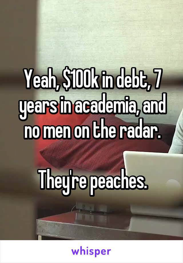 Yeah, $100k in debt, 7 years in academia, and no men on the radar.

They're peaches.