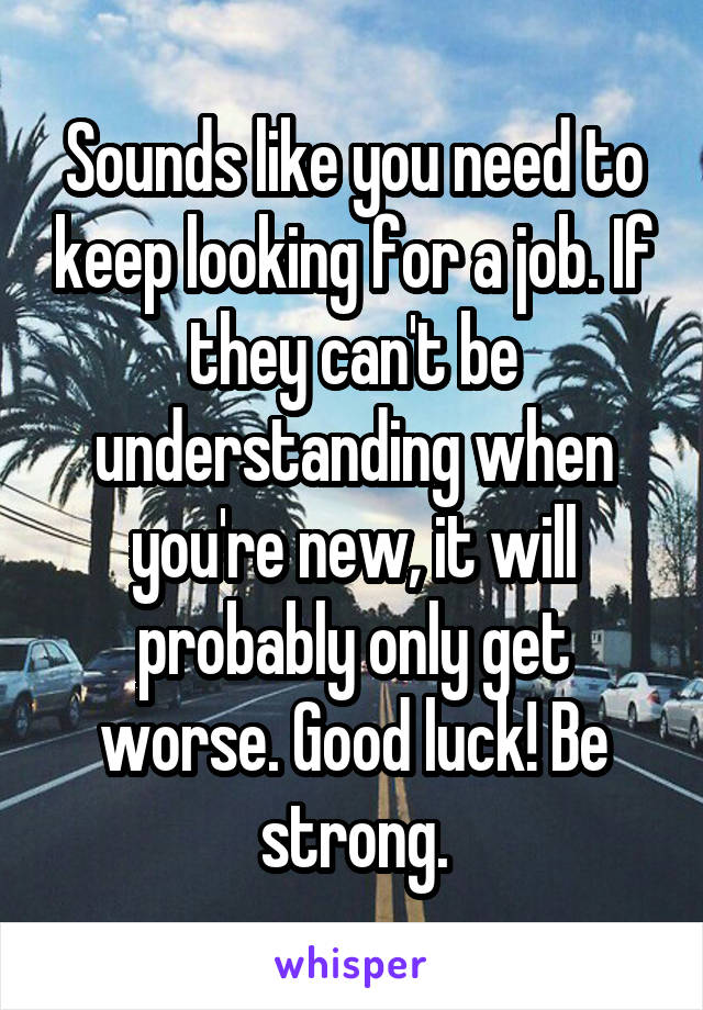 Sounds like you need to keep looking for a job. If they can't be understanding when you're new, it will probably only get worse. Good luck! Be strong.